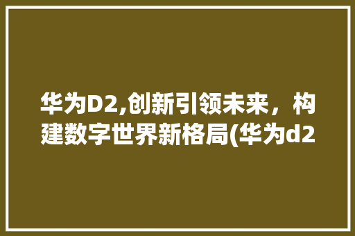 华为D2,创新引领未来，构建数字世界新格局(华为d2 介绍) 手机电脑