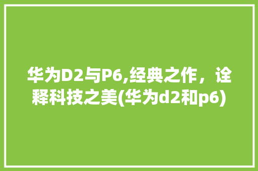 华为D2与P6,经典之作，诠释科技之美(华为d2和p6) 手机电脑