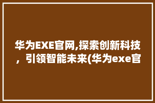 华为EXE官网,探索创新科技，引领智能未来(华为exe官网) 手机电脑