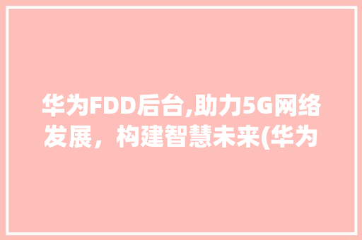 华为FDD后台,助力5G网络发展，构建智慧未来(华为fdd后台) 手机电脑