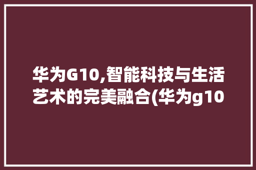 华为G10,智能科技与生活艺术的完美融合(华为g10参数) 手机电脑