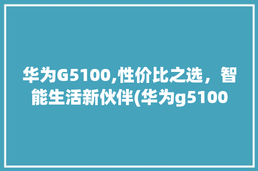 华为G5100,性价比之选，智能生活新伙伴(华为g5100) 手机电脑
