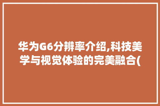 华为G6分辨率介绍,科技美学与视觉体验的完美融合(华为g6分辨率) 手机电脑