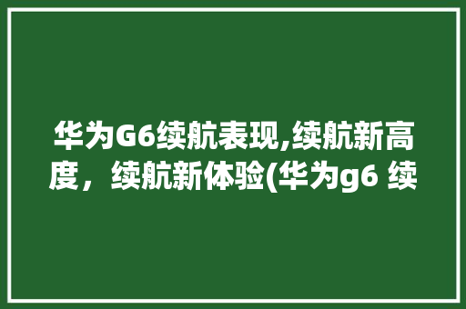 华为G6续航表现,续航新高度，续航新体验(华为g6 续航) 手机电脑