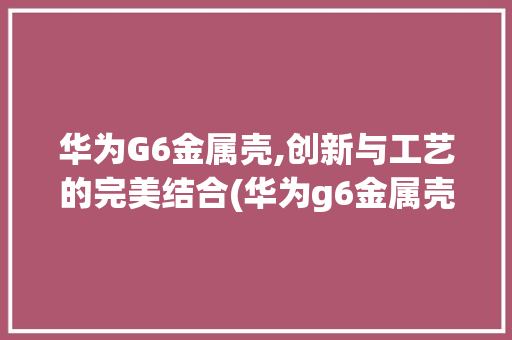 华为G6金属壳,创新与工艺的完美结合(华为g6金属壳) 手机电脑