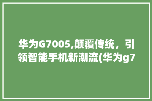 华为G7005,颠覆传统，引领智能手机新潮流(华为g7005) 手机电脑