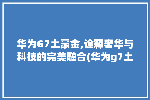 华为G7土豪金,诠释奢华与科技的完美融合(华为g7土豪金) 手机电脑