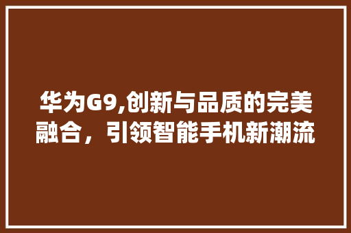 华为G9,创新与品质的完美融合，引领智能手机新潮流(华为手机官g9) 手机电脑