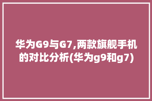 华为G9与G7,两款旗舰手机的对比分析(华为g9和g7) 手机电脑