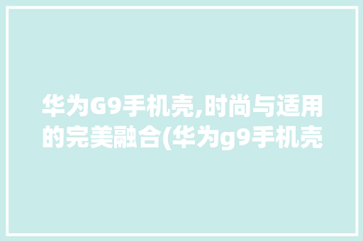 华为G9手机壳,时尚与适用的完美融合(华为g9手机壳) 手机电脑