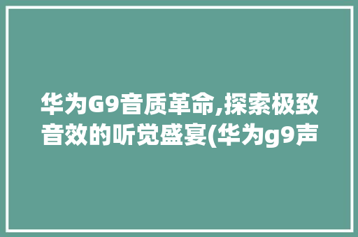 华为G9音质革命,探索极致音效的听觉盛宴(华为g9声音了) 手机电脑