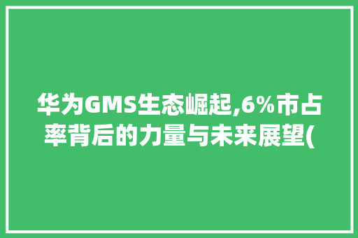 华为GMS生态崛起,6%市占率背后的力量与未来展望(华为gms6%) 手机电脑