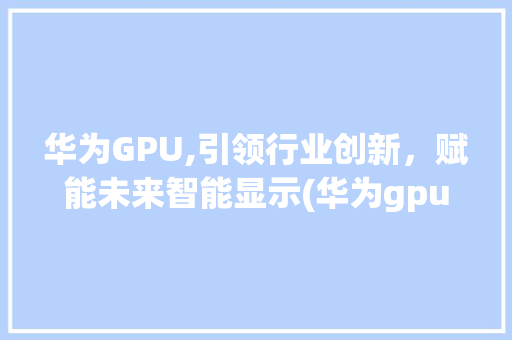 华为GPU,引领行业创新，赋能未来智能显示(华为gpu显示) 手机电脑