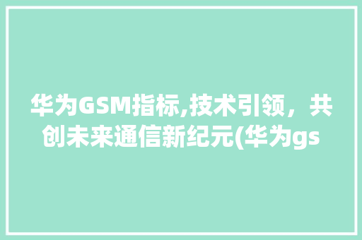 华为GSM指标,技术引领，共创未来通信新纪元(华为gsm指标) 手机电脑