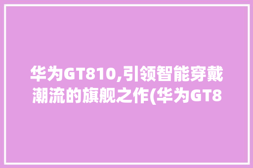 华为GT810,引领智能穿戴潮流的旗舰之作(华为GT810) 手机电脑