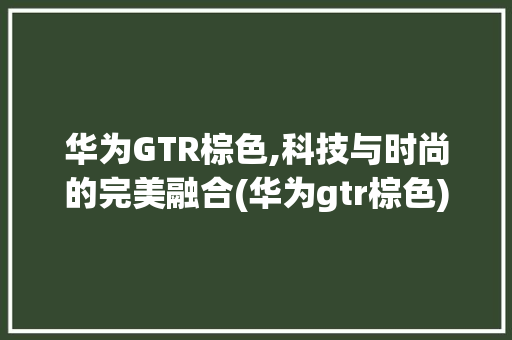 华为GTR棕色,科技与时尚的完美融合(华为gtr棕色) 手机电脑