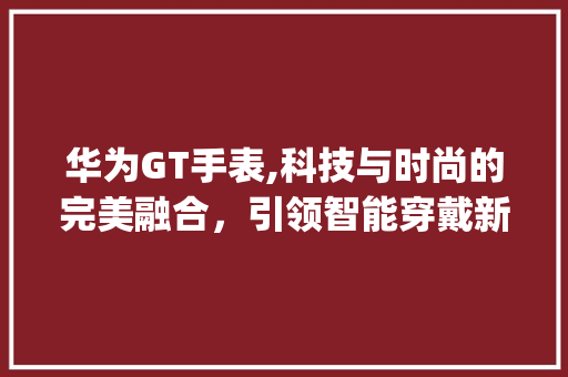 华为GT手表,科技与时尚的完美融合，引领智能穿戴新潮流(华为gt手表图) 手机电脑