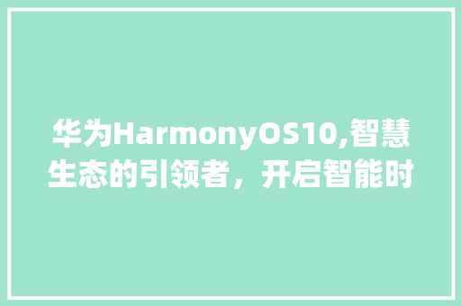 华为HarmonyOS10,智慧生态的引领者，开启智能时代新篇章(华为10系统 ) 手机电脑
