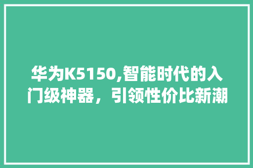 华为K5150,智能时代的入门级神器，引领性价比新潮流(华为k5150) 手机电脑