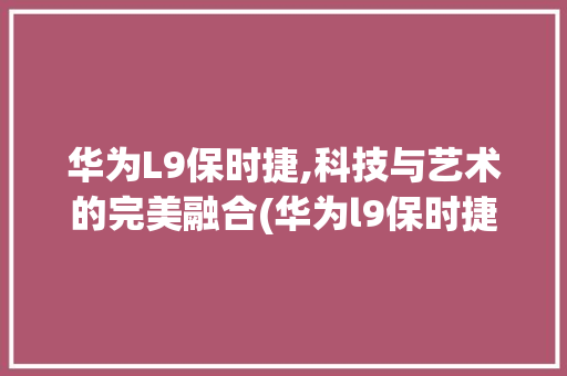 华为L9保时捷,科技与艺术的完美融合(华为l9保时捷) 手机电脑
