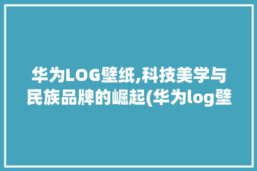 华为LOG壁纸,科技美学与民族品牌的崛起(华为log壁纸) 手机电脑