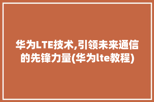 华为LTE技术,引领未来通信的先锋力量(华为lte教程) 手机电脑