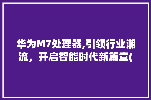 华为M7处理器,引领行业潮流，开启智能时代新篇章(华为m7处理器) 手机电脑
