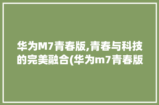 华为M7青春版,青春与科技的完美融合(华为m7青春版) 手机电脑