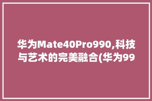 华为Mate40Pro990,科技与艺术的完美融合(华为990机型) 手机电脑