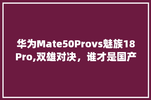 华为Mate50Provs魅族18Pro,双雄对决，谁才是国产旗舰新标杆(华为魅族最新款) 手机电脑