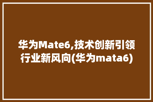 华为Mate6,技术创新引领行业新风向(华为mata6) 手机电脑