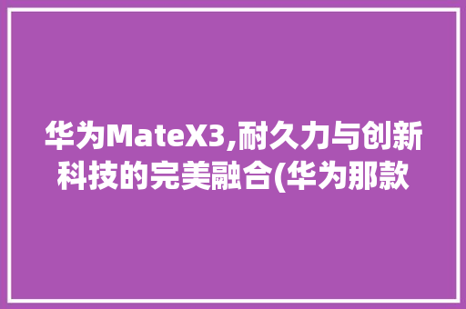 华为MateX3,耐久力与创新科技的完美融合(华为那款最耐用) 手机电脑