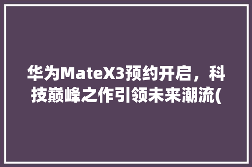 华为MateX3预约开启，科技巅峰之作引领未来潮流(华为预约max) 手机电脑