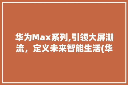 华为Max系列,引领大屏潮流，定义未来智能生活(华为Max几寸) 手机电脑