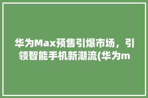 华为Max预售引爆市场，引领智能手机新潮流(华为max预售) 手机电脑