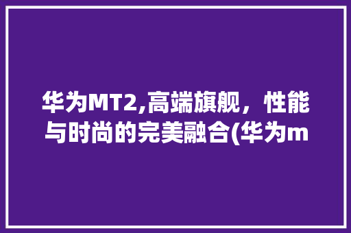 华为MT2,高端旗舰，性能与时尚的完美融合(华为mt2报价) 手机电脑