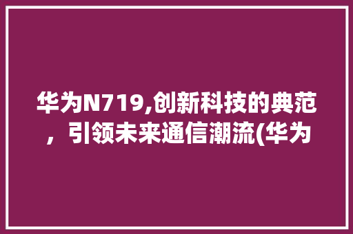华为N719,创新科技的典范，引领未来通信潮流(华为+n719) 手机电脑