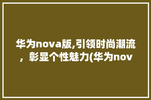 华为nova版,引领时尚潮流，彰显个性魅力(华为nova版) 手机电脑