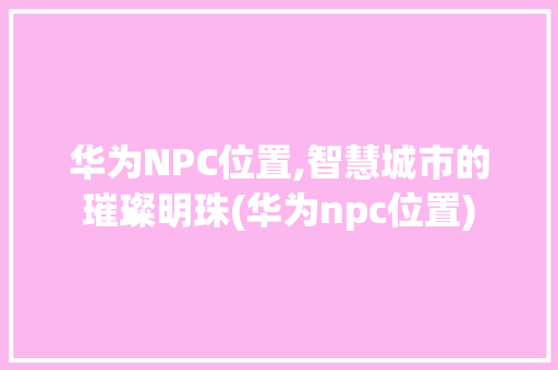 华为NPC位置,智慧城市的璀璨明珠(华为npc位置) 手机电脑