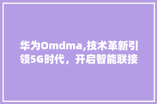 华为Omdma,技术革新引领5G时代，开启智能联接新纪元(华为omdma) 手机电脑