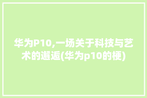华为P10,一场关于科技与艺术的邂逅(华为p10的梗) 手机电脑