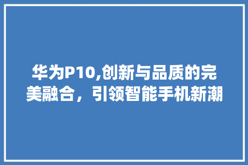 华为P10,创新与品质的完美融合，引领智能手机新潮流(华为p10网评) 手机电脑