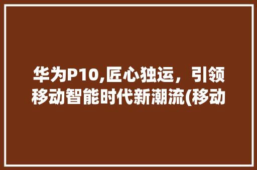 华为P10,匠心独运，引领移动智能时代新潮流(移动华为p10) 手机电脑