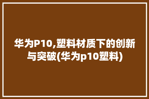 华为P10,塑料材质下的创新与突破(华为p10塑料) 手机电脑