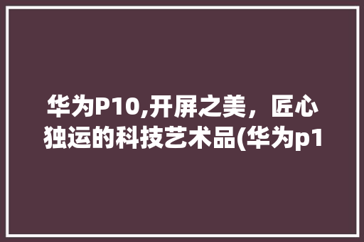 华为P10,开屏之美，匠心独运的科技艺术品(华为p10开屏) 手机电脑