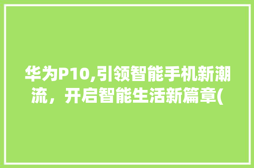 华为P10,引领智能手机新潮流，开启智能生活新篇章(华为p10营销) 手机电脑