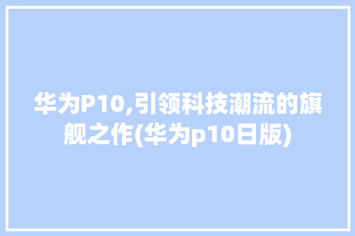 华为P10,引领科技潮流的旗舰之作(华为p10日版) 手机电脑