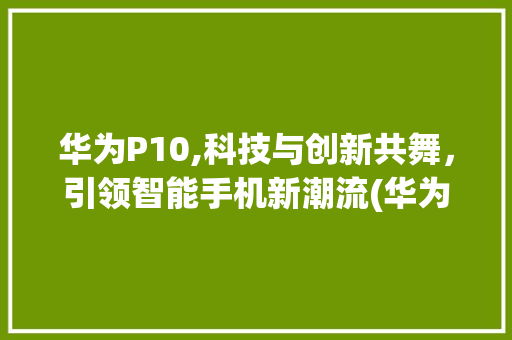 华为P10,科技与创新共舞，引领智能手机新潮流(华为p10教学) 手机电脑