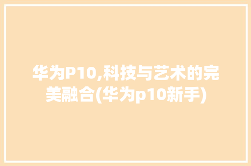 华为P10,科技与艺术的完美融合(华为p10新手) 手机电脑