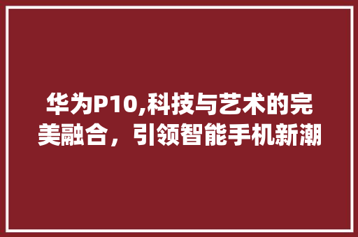 华为P10,科技与艺术的完美融合，引领智能手机新潮流(华为p10删除) 手机电脑
